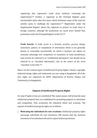Impact of Intellectual Property Rights | 12


    registering    that   registrant’s   trade   dress    (without     contesting      the
    registration).[16] Further, a registrant in the Principal Register gains
    incontestable status after five years, which eliminates many of the ways for
    another party to challenge the registration. [17] Registration under the
    Supplemental Register allows the registrant to protect its trade dress in
    foreign countries, although the protections are much more limited than
    protections under the Principal Register in the U.S. [18]




    Trade Secrets: A trade secret is a formula, practice, process, design,
    instrument, pattern, or compilation of information which is not generally
    known or reasonably ascertainable, by which a business can obtain an
    economic advantage over competitors or customers. In some jurisdictions,
    such secrets are referred to as "confidential information", but should not be
    referred to as "classified information", due to the nature of the word
    "classified" in the USA. [19]

Above are the common types of Intellectual Property Rights. Patents, copyright,
industrial design rights and trademarks are now using in Bangladesh. All of the
four rights are registered by DPDT (Department of Patents, Designs and
Trademarks.) in Bangladesh.




                    Impacts of Intellectual Property Rights

For why IP rights or laws are established? The stated answer will be that the most
intellectual property laws are established for promoting progress in innovation
and competition. That accelerates the industrial wheel and economy. The
impacts of intellectual property rights are as follows.

    Motivating the individuals for new creations: Intellectual property rights
    encourage individuals for new inventions. IPR ensures that the exclusive



    inventions of an individual will not be copied without permission.
 