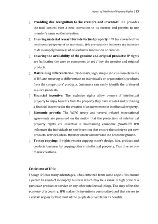 Impact of Intellectual Property Rights | 13


    Providing due recognition to the creators and inventors: IPR provides
    the total control over a new innovation to its creator and permits to use



    inventor’s name on the invention.
    Ensuring material reward for intellectual property: IPR has rewarded the
    intellectual property of an individual. IPR provides the facility to the inventor



    to do monopoly business of his exclusive innovation or creation.
    Ensuring the availability of the genuine and original products: IP rights
    are facilitating the user or consumers to get / buy the genuine and original



    products.
    Maintaining differentiation: Trademark, logo, simple etc. common elements
    of IPR are ensuring to differentiate an individual’s or organization’s products



    from the competitors’ products. Customers can easily identify the preferred
    source’s products.
    Financial incentive: The exclusive rights allow owners of intellectual
    property to enjoy benefits from the property they have created and providing



    a financial incentive for the creation of an investment in intellectual property.
    Economic growth: The WIPO treaty and several related international
    agreements are premised on the notion that the protections of intellectual



    property rights are essential to maintaining economic growth.[20] IPR
    influences the individuals to new invention that ensure the society to get new
    products, services, ideas, theories which will increase the economic growth.
    To stop copying: IP rights restrict copying other’s design, idea, product and
    conducts business by copying other’s intellectual property. That diverse one



    to new creations.




Though IPR has many advantages, it has criticized from some angle. IPRs ensure
Criticisms of IPR:


a person to conduct monopoly business which may be a cause of high price of a
particular product or service or any other intellectual things. That may affect the
economy of a country. IPR makes the inventions personalized and that serves to
a certain region for that most of the people deprived from its benefits.
 
