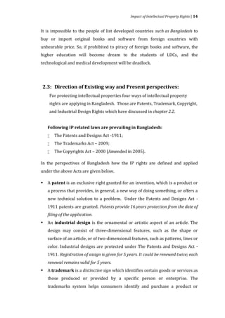 Impact of Intellectual Property Rights | 14


It is impossible to the people of list developed countries such as Bangladesh to
buy or import original books and software from foreign countries with
unbearable price. So, if prohibited to piracy of foreign books and software, the
higher education will become dream to the students of LDCs, and the
technological and medical development will be deadlock.




    For protecting intellectual properties four ways of intellectual property
2.3: Direction of Existing way and Present perspectives:


    rights are applying in Bangladesh. Those are Patents, Trademark, Copyright,
    and Industrial Design Rights which have discussed in chapter 2.2.




        The Patents and Designs Act -1911;
    Following IP related laws are prevailing in Bangladesh:


        The Trademarks Act – 2009;
    



        The Copyrights Act – 2000 (Amended in 2005).
    

    


In the perspectives of Bangladesh how the IP rights are defined and applied
under the above Acts are given below.

    A patent is an exclusive right granted for an invention, which is a product or
    a process that provides, in general, a new way of doing something, or offers a



    new technical solution to a problem. Under the Patents and Designs Act -
    1911 patents are granted. Patents provide 16 years protection from the date of


    An industrial design is the ornamental or artistic aspect of an article. The
    filing of the application.


    design may consist of three-dimensional features, such as the shape or



    surface of an article, or of two-dimensional features, such as patterns, lines or
    color. Industrial designs are protected under The Patents and Designs Act -
    1911. Registration of assign is given for 5 years. It could be renewed twice; each


    A trademark is a distinctive sign which identifies certain goods or services as
    renewal remains valid for 5 years.


    those produced or provided by a specific person or enterprise. The



    trademarks system helps consumers identify and purchase a product or
 