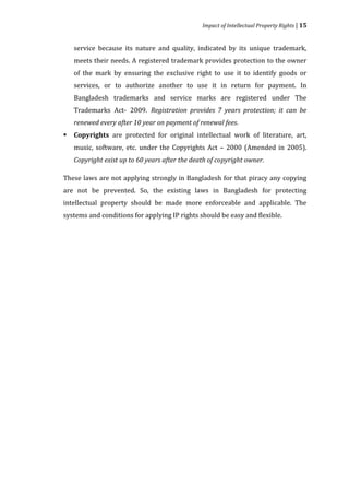 Impact of Intellectual Property Rights | 15


    service because its nature and quality, indicated by its unique trademark,
    meets their needs. A registered trademark provides protection to the owner
    of the mark by ensuring the exclusive right to use it to identify goods or
    services, or to authorize another to use it in return for payment. In
    Bangladesh trademarks and service marks are registered under The
    Trademarks Act- 2009. Registration provides 7 years protection; it can be


    Copyrights are protected for original intellectual work of literature, art,
    renewed every after 10 year on payment of renewal fees.


    music, software, etc. under the Copyrights Act – 2000 (Amended in 2005).



    Copyright exist up to 60 years after the death of copyright owner.

These laws are not applying strongly in Bangladesh for that piracy any copying
are not be prevented. So, the existing laws in Bangladesh for protecting
intellectual property should be made more enforceable and applicable. The
systems and conditions for applying IP rights should be easy and flexible.
 
