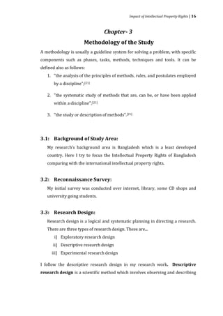 Impact of Intellectual Property Rights | 16



                                   Chapter- 3
                        Methodology of the Study
A methodology is usually a guideline system for solving a problem, with specific
components such as phases, tasks, methods, techniques and tools. It can be
defined also as follows:
   1. "the analysis of the principles of methods, rules, and postulates employed
       by a discipline";[21]

   2. "the systematic study of methods that are, can be, or have been applied
       within a discipline";[21]

   3. "the study or description of methods".[21]




   My research’s background area is Bangladesh which is a least developed
3.1: Background of Study Area:


   country. Here I try to focus the Intellectual Property Rights of Bangladesh
   comparing with the international intellectual property rights.




   My initial survey was conducted over internet, library, some CD shops and
3.2: Reconnaissance Survey:


   university going students.




   Research design is a logical and systematic planning in directing a research.
3.3: Research Design:


   There are three types of research design. These are...
       i) Exploratory research design
      ii) Descriptive research design
      iii) Experimental research design

I follow the descriptive research design in my research work. Descriptive
research design is a scientific method which involves observing and describing
 