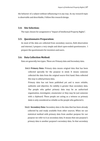 Impact of Intellectual Property Rights | 17


the behavior of a subject without influencing it in any way. As my research topic
is observable and describable, I follow this research design.




   The topic chosen for assignment is “Impact of Intellectual Property Rights”.
3.4: Site Selection:




   As most of the data are collected from secondary sources, field observation
3.5: Questionnaire Preparation:


   and internet, I prepare a very simple and short open-ended questionnaire. I
   prepare the questionnaire for inventors and users.




   Data are generally two types. These are Primary data and Secondary data.
3.6: Data Collection Method:



        3.6.1: Primary Data: Primary data means original data that has been
           collected specially for the purpose in mind. It means someone
           collected the data from the original source first hand. Data collected
           this way is called primary data.
           Primary data has not been published yet and is more reliable,
           authentic and objective. Its validity is greater than secondary data.
           The people who gather primary data may be an authorized
           organization, investigator, enumerator or they may be just someone
           with a clipboard. These people are acting as a witness so primary
           dada is only considered as reliable as the people who gathered it.


       3.6.2: Secondary Data: Secondary data is the data that has been already
           collected by and ready available from other sources. When we use
           statistical method with primary data from another purpose for our
           purpose we refer to it as secondary data. It means that one purpose’s
           primary data is another purpose’s secondary data. So that secondary
 