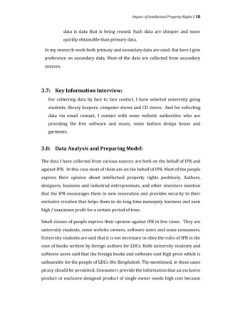 Impact of Intellectual Property Rights | 18


            data is data that is being reused. Such data are cheaper and more
            quickly obtainable than primary data.

 In my research work both primary and secondary data are used. But here I give
 preference on secondary data. Most of the data are collected from secondary
 sources.




   For collecting data by face to face contact, I have selected university going
3.7: Key Information Interview:


   students, library keepers, computer stores and CD stores. And for collecting
   data via email contact, I contact with some website authorities who are
   providing the free software and music, some fashion design house and
   garments.


3.8: Data Analysis and Preparing Model:

The data I have collected from various sources are both on the behalf of IPR and
against IPR. In this case most of them are on the behalf of IPR. Most of the people
express their opinion about intellectual property rights positively. Authors,
designers, business and industrial entrepreneurs, and other inventors mention
that the IPR encourages them to new innovation and provides security to their
exclusive creation that helps them to do long time monopoly business and earn
high / maximum profit for a certain period of time.

Small classes of people express their opinion against IPR in few cases. They are
university students, some website owners, software users and some consumers.
University students are said that it is not necessary to obey the rules of IPR in the
case of books written by foreign authors for LDCs. Both university students and
software users said that the foreign books and software cost high price which is
unbearable for the people of LDCs like Bangladesh. The mentioned, in these cases
piracy should be permitted. Consumers provide the information that an exclusive
product or exclusive designed product of single owner needs high cost because
 