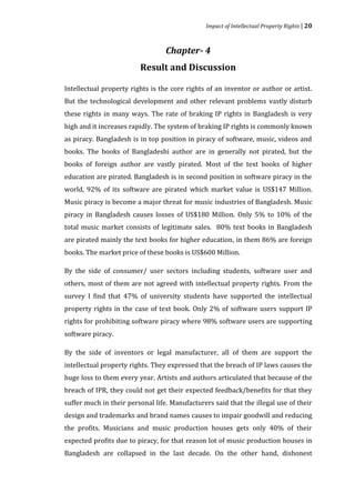 Impact of Intellectual Property Rights | 20



                                  Chapter- 4
                         Result and Discussion

Intellectual property rights is the core rights of an inventor or author or artist.
But the technological development and other relevant problems vastly disturb
these rights in many ways. The rate of braking IP rights in Bangladesh is very
high and it increases rapidly. The system of braking IP rights is commonly known
as piracy. Bangladesh is in top position in piracy of software, music, videos and
books. The books of Bangladeshi author are in generally not pirated, but the
books of foreign author are vastly pirated. Most of the text books of higher
education are pirated. Bangladesh is in second position in software piracy in the
world, 92% of its software are pirated which market value is US$147 Million.
Music piracy is become a major threat for music industries of Bangladesh. Music
piracy in Bangladesh causes losses of US$180 Million. Only 5% to 10% of the
total music market consists of legitimate sales. 80% text books in Bangladesh
are pirated mainly the text books for higher education, in them 86% are foreign
books. The market price of these books is US$600 Million.

By the side of consumer/ user sectors including students, software user and
others, most of them are not agreed with intellectual property rights. From the
survey I find that 47% of university students have supported the intellectual
property rights in the case of text book. Only 2% of software users support IP
rights for prohibiting software piracy where 98% software users are supporting
software piracy.

By the side of inventors or legal manufacturer, all of them are support the
intellectual property rights. They expressed that the breach of IP laws causes the
huge loss to them every year. Artists and authors articulated that because of the
breach of IPR, they could not get their expected feedback/benefits for that they
suffer much in their personal life. Manufacturers said that the illegal use of their
design and trademarks and brand names causes to impair goodwill and reducing
the profits. Musicians and music production houses gets only 40% of their
expected profits due to piracy, for that reason lot of music production houses in
Bangladesh are collapsed in the last decade. On the other hand, dishonest
 