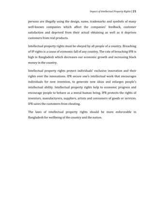 Impact of Intellectual Property Rights | 21


persons are illegally using the design, name, trademarks and symbols of many
well-known companies which affect the companies’ feedback, customer
satisfaction and deprived from their actual obtaining as well as it deprives
customers from real products.

Intellectual property rights must be obeyed by all people of a country. Breaching
of IP rights is a cause of economic fall of any country. The rate of breaching IPR is
high in Bangladesh which decreases our economic growth and increasing black
money in the country.

Intellectual property rights protect individuals’ exclusive innovation and their
rights over the innovations. IPR secure one’s intellectual work that encourages
individuals for new invention, to generate new ideas and enlarges people’s
intellectual ability. Intellectual property rights help to economic progress and
encourage people to behave as a moral human being. IPR protects the rights of
inventors, manufacturers, suppliers, artists and consumers of goods or services.
IPR saves the customers from cheating.

The laws of intellectual property rights should be more enforceable in
Bangladesh for wellbeing of the country and the nation.
 