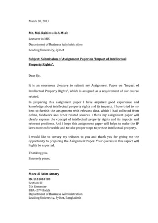March 30, 2013




Lecturer in MIS
Mr. Md. Rahimullah Miah


Department of Business Administration
Leading University, Sylhet

Subject: Submission of Assignment Paper on “Impact of Intellectual
Property Rights”.


Dear Sir,


It is an enormous pleasure to submit my Assignment Paper on “Impact of
Intellectual Property Rights”, which is assigned as a requirement of our course
related.
In preparing this assignment paper I have acquired good experience and
knowledge about intellectual property rights and its impacts. I have tried to my
best to furnish the assignment with relevant data, which I had collected from
online, fieldwork and other related sources. I think my assignment paper will
clearly express the concept of intellectual property rights and its impacts and
relevant problems. And I hope this assignment paper will helps to make the IP
laws more enforceable and to take proper steps to protect intellectual property.

I would like to convey my tributes to you and thank you for giving me the
opportunity to preparing the Assignment Paper. Your queries in this aspect will
highly be expected.

Thanking you.
Sincerely yours,


__________________________
Moez Al Azim Ansary

Section: D
ID: 1101010183

7th Semester
BBA -27th Batch
Department of Business Administration
Leading University, Sylhet, Bangladesh
 