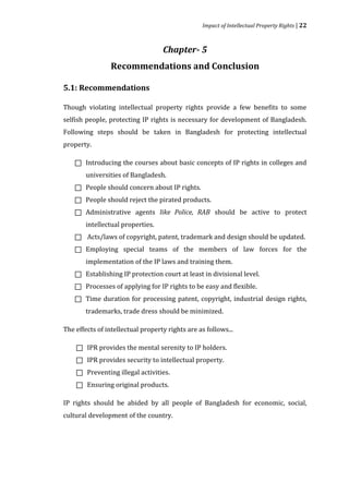 Impact of Intellectual Property Rights | 22



                                   Chapter- 5
                 Recommendations and Conclusion

5.1: Recommendations

Though violating intellectual property rights provide a few benefits to some
selfish people, protecting IP rights is necessary for development of Bangladesh.
Following steps should be taken in Bangladesh for protecting intellectual
property.

        Introducing the courses about basic concepts of IP rights in colleges and
        universities of Bangladesh.
    



        People should concern about IP rights.
        People should reject the pirated products.
    



        Administrative agents like Police, RAB should be active to protect
    



        intellectual properties.
    



        Acts/laws of copyright, patent, trademark and design should be updated.
        Employing special teams of the members of law forces for the
    



        implementation of the IP laws and training them.
    



        Establishing IP protection court at least in divisional level.
        Processes of applying for IP rights to be easy and flexible.
    



        Time duration for processing patent, copyright, industrial design rights,
    



        trademarks, trade dress should be minimized.
    




The effects of intellectual property rights are as follows...

        IPR provides the mental serenity to IP holders.
        IPR provides security to intellectual property.
    



        Preventing illegal activities.
    



        Ensuring original products.
    

    


IP rights should be abided by all people of Bangladesh for economic, social,
cultural development of the country.
 
