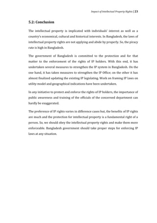 Impact of Intellectual Property Rights | 23



5.2: Conclusion

The intellectual property is implicated with individuals’ interest as well as a
country’s economical, cultural and historical interests. In Bangladesh, the laws of
intellectual property rights are not applying and abide by properly. So, the piracy
rate is high in Bangladesh.

The government of Bangladesh is committed to the protection and for that
matter to the enforcement of the rights of IP holders. With this end, it has
undertaken several measures to strengthen the IP system in Bangladesh. On the
one hand, it has taken measures to strengthen the IP Office; on the other it has
almost finalized updating the existing IP legislating. Work on framing IP laws on
utility model and geographical indications have been undertaken.

In any initiative to protect and enforce the rights of IP holders, the importance of
public awareness and training of the officials of the concerned department can
hardly be exaggerated.

The preference of IP rights varies in difference cases but, the benefits of IP rights
are much and the protection for intellectual property is a fundamental right of a
person. So, we should obey the intellectual property rights and make them more
enforceable. Bangladesh government should take proper steps for enforcing IP
laws at any situation.
 