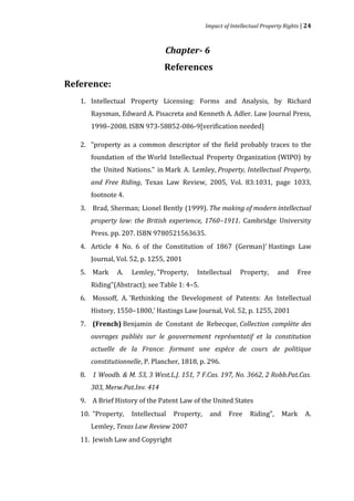 Impact of Intellectual Property Rights | 24



                               Chapter- 6
                               References
Reference:
   1. Intellectual Property Licensing: Forms and Analysis, by Richard
      Raysman, Edward A. Pisacreta and Kenneth A. Adler. Law Journal Press,
      1998–2008. ISBN 973-58852-086-9[verification needed]

   2. "property as a common descriptor of the field probably traces to the
      foundation of the World Intellectual Property Organization (WIPO) by
      the United Nations." in Mark A. Lemley, Property, Intellectual Property,
      and Free Riding, Texas Law Review, 2005, Vol. 83:1031, page 1033,
      footnote 4.
   3. Brad, Sherman; Lionel Bently (1999). The making of modern intellectual
      property law: the British experience, 1760–1911. Cambridge University
      Press. pp. 207. ISBN 9780521563635.
   4. Article 4 No. 6 of the Constitution of 1867 (German)' Hastings Law
      Journal, Vol. 52, p. 1255, 2001
   5. Mark     A.   Lemley, "Property,    Intellectual       Property,      and     Free
      Riding"(Abstract); see Table 1: 4–5.
   6. Mossoff, A. 'Rethinking the Development of Patents: An Intellectual
      History, 1550–1800,' Hastings Law Journal, Vol. 52, p. 1255, 2001
   7. (French) Benjamin de Constant de Rebecque, Collection complète des
      ouvrages publiés sur le gouvernement représentatif et la constitution


      constitutionnelle, P. Plancher, 1818, p. 296.
      actuelle de la France: formant une espèce de cours de politique


   8. 1 Woodb. & M. 53, 3 West.L.J. 151, 7 F.Cas. 197, No. 3662, 2 Robb.Pat.Cas.


   9. A Brief History of the Patent Law of the United States
      303, Merw.Pat.Inv. 414


   10. "Property,   Intellectual   Property,    and     Free     Riding",    Mark      A.
      Lemley, Texas Law Review 2007
   11. Jewish Law and Copyright
 