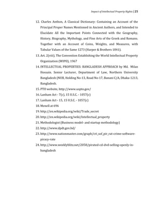 Impact of Intellectual Property Rights | 25


12. Charles Anthon, A Classical Dictionary: Containing an Account of the
   Principal Proper Names Mentioned in Ancient Authors, and Intended to
   Elucidate All the Important Points Connected with the Geography,
   History, Biography, Mythology, and Fine Arts of the Greek and Romans.
   Together with an Account of Coins, Weights, and Measures, with
   Tabular Values of the Same 1273 (Harper & Brothers 1841).
13. Art. 2(viii), The Convention Establishing the World Intellectual Property
   Organization (WIPO), 1967
14. INTELLECTUAL PROPERTIES: BANGLADESH APPROACH by Md. Milan
   Hossain. Senior Lecturer, Department of Law, Northern University
   Bangladesh (NUB, Holding No-13, Road No-17, Banani C/A, Dhaka-1213,
   Bangladesh.
15. PTO website, http://www.uspto.gov/
16. Lanham Act - 7(c), 15 U.S.C. - 1057(c)
17. Lanham Act - 15, 15 U.S.C. - 1057(c)
18. Menell at 696
19. http://en.wikipedia.org/wiki/Trade_secret
20. http://en.wikipedia.org/wiki/Intellectual_property
21. Methodologist (Business model- and startup methodology)
22. http://www.dpdt.gov.bd/
23. http://www.nationmaster.com/graph/cri_sof_pir_rat-crime-software-
   piracy-rate
24. http://www.weeklyblitz.net/2058/pirated-cd-dvd-selling-openly-in-
   bangladesh
 