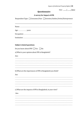 Impact of Intellectual Property Rights | 28

                                                                                                                                Date: _____/______/2013
                                                                 Questionnaire


Respondent Type:  Consumer/User  Inventor/Author/Artist/Entrepreneur
                                                       A survey for Impact of IPR



____________________________________________________________________________________________

Name: ........................................................................................................................................................

Age: ....................... years

Occupation: .............................................................................................................................................

Institution: ..............................................................................................................................................



Subject related questions

Do you know about IPR?  Yes  No

a) What is your opinion about IPR in Bangladesh?

Ans:
........................................................................................................................................................................
........................................................................................................................................................................
........................................................................................................................................................................
........................................................................................................................................................................
...................................................................................................................................................................... .

b) What are the importances of IPR in Bangladesh you think?

Ass:
........................................................................................................................................................................
........................................................................................................................................................................
........................................................................................................................................................................
........................................................................................................................................................................
...................................................................................................................................................................... .

c) What are the impacts of IPR in Bangladesh, in your view?

 Ans:
........................................................................................................................................................................
........................................................................................................................................................................
........................................................................................................................................................................
........................................................................................................................................................................
...................................................................................................................................................................... .
 