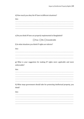 Impact of Intellectual Property Rights | 29




d) How much you obey the IP laws in different situations?

Ans:
........................................................................................................................................................................
........................................................................................................................................................................
........................................................................................................................................................................
...................................................................................................................................................................... .



e) Do you think IP laws are properly implemented in Bangladesh?

                                                    Yeas  No  Considerable

f) In what situations you think IP rights are inferior?

Ans:
........................................................................................................................................................................
........................................................................................................................................................................
...................................................................................................................................................................... .

g) What is your suggestion for making IP rights more applicable and more
enforceable?

Ans:
........................................................................................................................................................................
........................................................................................................................................................................
........................................................................................................................................................................
........................................................................................................................................................................
...................................................................................................................................................................... .

h) What steps government should take for protecting intellectual property, you
think?

Ans:
........................................................................................................................................................................
........................................................................................................................................................................
........................................................................................................................................................................
........................................................................................................................................................................
...................................................................................................................................................................... .
 