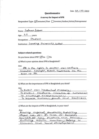 Daj.€.   zp / 6s            /ZOI3
                                              Questionnaire
                                       A survey for Impact'of IPR

Respondent Typ",            ffConsu."t/User               !    Inventor/Author/Artist/Entrepreneur



           So/r,r-^n        Isb.n
Age, ....-?.3.........; years

0ccupation:          StuJe-nF

Institution:



Subiect related questions

Do you    know abciut IPR?           PfYes        I    No

al iVhat is your opinion about IPR in Bangladesh?

Ans:


....Ih.nov..a.Hp.:r .,.....92r..a*&h.L,..?..+!**.1'..1f.w,n**m.4.r=y';.....1tY=...1**'---..........:.
    *^o'n         oi.- l?k,



b) iVhat are the importances of IPR in Bangladesh you think?


                           br12!t       i
                                  ^
.....T.p...p...p-k*.k.......*-.--4ki^i.i.r..e=......i..**p.vz.Hmr'...*.!:.......4*{rr-.%r-,.ie-.}.;
.....i!-o-......?-1..-*e-!**.q#...*?t-F.-e/J'E.*+^tt*t".t4rrs..;................................:....................
........-1.e....i.nra*a-cs-..-*.t*3::f lro:.+,..4n*''i.*1,......3f:.'.=*......*Ll=t-h:::*n.f-


cJ iVhat are     the impacts of IPR in Bangladesh, in your view?

 Ans:

                                                   : La-qaz-
  bt.<in-e-55 o,/r* S-oar-,', Pn-ofu)3                                      az..-1, t-<ruvi. ^ s j
 