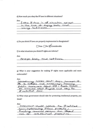 d) How much you obey the IP laws in different situations?

Ans:




e] Do you think IP laws are properly implemented in Bangladesh?

                        lYeas ENo ffonsiderable

0 In what situations you think   IP rights are   inferior?

Ans:




g) What is your suggestion for making IP rights more applicable and more
enforceable?

Ans:




  ba-    c-oh3L:d?g1
   1p ,,--ra<-)e.-el /-a-ws        .


hJ What steps government should take for protecting intellectual property, you

think?

Ans:
   q:?4t4Tu-t4:        9b.--*4-'.,.*n*rl}-.-'......f.5-*".....1.P.n*l*lf.*X..........
 