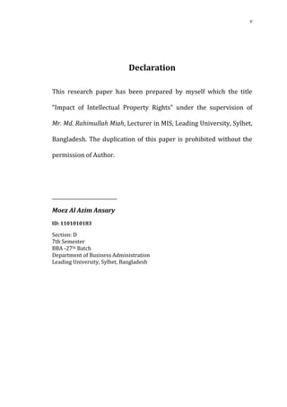 v




                             Declaration

This research paper has been prepared by myself which the title

“Impact of Intellectual Property Rights” under the supervision of

Mr. Md. Rahimullah Miah, Lecturer in MIS, Leading University, Sylhet,

Bangladesh. The duplication of this paper is prohibited without the

permission of Author.




__________________________

Moez Al Azim Ansary


Section: D
ID: 1101010183


7th Semester
BBA -27th Batch
Department of Business Administration
Leading University, Sylhet, Bangladesh
 