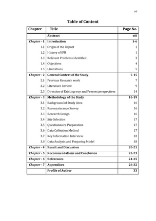 vii


                            Table of Content
Chapter       Title                                             Page No.
            Abstract                                                 viii


       1.1 Origin of the Report                                        1
Chapter - 1 Introduction                                             1-6


       1.2 History of IPR                                              1
       1.3 Relevant Problems Identified                                3
       1.4 Objectives                                                  4
       1.5 Limitations                                                 5


       2.1 Previous Research work                                      7
Chapter - 2 General Context of the Study                            7-15


       2.2 Literature Review                                           9
       2.3 Direction of Existing way and Present perspectives         14


       3.1 Background of Study Area                                   16
Chapter - 3 Methodology of the Study                               16-19


       3.2 Reconnaissance Survey                                      16
       3.3 Research Design                                            16
       3.4 Site Selection                                             17
       3.5 Questionnaire Preparation                                  17
       3.6 Data Collection Method                                     17
       3.7 Key Information Interview                                  18
       3.8 Data Analysis and Preparing Model                          18
Chapter - 4 Result and Discussion                                  20-21
Chapter - 5 Recommendations and Conclusion                         22-23
Chapter - 6 References                                             24-25
Chapter - 7 Appendices                                             26-32
            Profile of Author                                        33
 