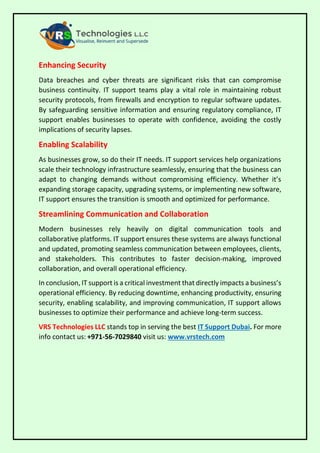 Enhancing Security
Data breaches and cyber threats are significant risks that can compromise
business continuity. IT support teams play a vital role in maintaining robust
security protocols, from firewalls and encryption to regular software updates.
By safeguarding sensitive information and ensuring regulatory compliance, IT
support enables businesses to operate with confidence, avoiding the costly
implications of security lapses.
Enabling Scalability
As businesses grow, so do their IT needs. IT support services help organizations
scale their technology infrastructure seamlessly, ensuring that the business can
adapt to changing demands without compromising efficiency. Whether it’s
expanding storage capacity, upgrading systems, or implementing new software,
IT support ensures the transition is smooth and optimized for performance.
Streamlining Communication and Collaboration
Modern businesses rely heavily on digital communication tools and
collaborative platforms. IT support ensures these systems are always functional
and updated, promoting seamless communication between employees, clients,
and stakeholders. This contributes to faster decision-making, improved
collaboration, and overall operational efficiency.
In conclusion, IT support is a critical investment that directly impacts a business’s
operational efficiency. By reducing downtime, enhancing productivity, ensuring
security, enabling scalability, and improving communication, IT support allows
businesses to optimize their performance and achieve long-term success.
VRS Technologies LLC stands top in serving the best IT Support Dubai. For more
info contact us: +971-56-7029840 visit us: www.vrstech.com
 