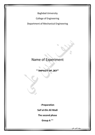 ‫ﻋﻠﻲ‬ ‫اﻟدﯾن‬ ‫ﺳﯾف‬
Baghdad University
College of Engineering
Department of Mechanical Engineering
Name of Experiment
" Impact of Jet"
Preparation:
Saif al-Din Ali Madi
The second phase
Group A ""
 