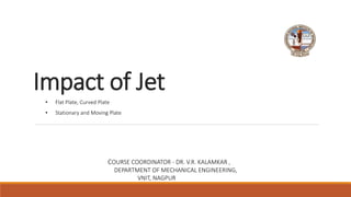 Impact of Jet
COURSE COORDINATOR - DR. V.R. KALAMKAR ,
DEPARTMENT OF MECHANICAL ENGINEERING,
VNIT, NAGPUR
• Flat Plate, Curved Plate
• Stationary and Moving Plate
 