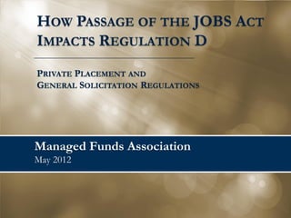 HOW PASSAGE OF THE JOBS ACT
IMPACTS REGULATION D
PRIVATE PLACEMENT AND
GENERAL SOLICITATION REGULATIONS




Managed Funds Association
May 2012
 