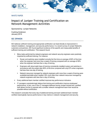 January 2014, IDC #246270
WHITE PAPER
Impact of Juniper Training and Certification on
Network Management Activities
Sponsored by: Juniper Networks
Cushing Anderson
January 2014
IDC OPINION
IDC believes sufficient training and appropriate certification can lead directly to improvement in
network installation, management, and security performance. In a recent survey of Juniper Networks
customers and partners, IDC found significant evidence of the specific and measurable benefits of
sufficient training and certification. This research found:
 Many tasks performed by network engineers and network security engineers were positively
impacted by sufficient training. For instance:
 Router and switches were installed correctly the first time an average of 82% of the time
when the engineer had more than a week of training compared with an average of 69%
when the engineer had less than a day of training.
 Engineers with about eight days of training consistently installed routers and switches in
accordance with the project plan 80% of the time compared with only 67% when engineers
had less than one day of training.
 Network resources managed by network engineers with more than a week of training were
available/reachable when needed 18% more often than network resources managed by
network engineers with less than a day of training.
 Every additional team member certified improves key performance indicators.
 IT managers overwhelmingly believe that training and certification improve employees'
performance. In fact, one in four IT managers believes having Juniper-trained and -certified
staff allows him/her to operate with a smaller network management team than would be
possible without certification.
This research concludes that every day of additional training and each additional team member
certified meaningfully improve performance in key metrics in network management and security.
 