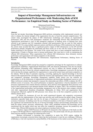 Information and Knowledge Management www.iiste.org 
ISSN 2224-5758 (Paper) ISSN 2224-896X (Online) 
Vol.4, No.8, 2014 
Impact of Knowledge Management Infrastructure on 
Organizational Performance with Moderating Role of KM 
Performance: An Empirical Study on Banking Sector of Pakistan 
Muhammad Kashif Imran 
MS Scholar, Virtual University of Pakistan 
kkaasshhii@gmail.com 
Abstract 
From the last decade, Knowledge Management (KM) performs outstanding while implemented correctly not 
only to enhance the internal strength of the organizations but also to boost the external competitiveness. The 
current study investigated the impact of KM infrastructure (technology and culture) on organizational 
performance (OP) and how KM performance moderates the relationship between KM infrastructure and 
organizational performance.A total of 400 managerial employees of banking sector of Pakistan have been 
selected to get responses and 363 respondents returned valid questionnaires that are used for final analysis 
through SPSS 21 by using multiple regression analysis and Barron and Kenny (1986) moderation test. Results of 
the current study revealed that there is significant positive impact of KM infrastructure on the OP and KM 
performance partially strengthen the relationship and these results are in line with the results of the previous 
studies mentioned in the literature. The results of the current study have so many managerial implications for 
organizations. If banks in Pakistan want to increase performance, they must have to work on maintaining the 
efficient KM infrastructure. When organizations have efficient KM infrastructure, these ultimately increase 
performance and organizations will remain competitive in the industry. 
Keywords: Knowledge Management, KM Infrastructure, Organizational Performance, Banking Sector of 
Pakistan 
Introduction 
Knowledge Management (KM) concept has emerged as competitive advantage for the organizations to enhance 
organizational capabilities, Organizational Performance (OP) and financial performance from the last decade. 
KM performs outstanding while implemented correctly not only to enhance the internal strength of the 
organizations but also to boost the external competitiveness. Knowledge management is proved to be the best 
tool to develop the strategic capabilities for organizations to cope up the current issues and remain competitive in 
the industry. With the help of systematic acquiring, converting, applying the required knowledge in the best 
interest of the organization that will help to exploit the resources and organizations remain vital with competitive 
and comparative advantage. Knowledge management capability model always give the solutions for 
organizations in all the dimensions of organizational performance and knowledge management success as well. 
Many well-known scholars had attempted to measure the relationship and effects of KM to enhance the OP in 
different sectors of economy. The overall performance of dynamic organizations is heavily dependent on KM 
processes organizations have (Zaied, Hussein, & Hassan, 2012) and how much appropriate these processes were 
used by these organization to get optimum benefits (Gold, Malhotra, & Segars, 2001). The correlation elements 
of the organizational performance and knowledge management were at best position when compare critically 
with other organizational disciplines (Emadezade, Mashayekhi, & Abdar, 2012) and organizations those 
management effectively applied the KM processes were always lies in the best competitive position in the 
industry (Zaied, 2012). 
In current era, businesses all over the world experienced dynamic and competitive environment 
especially after the implementation of free trade zone activities and world become the global village. Financial 
institutions especially banks play vital role for all types of businesses to compete with rivals of the other 
economy’s businesses. In banking sector the era of financial soundness on the basis of financial capital is now 
less significant and transformed into the era of having knowledge workers and knowledge professionals. Each 
bank has unique culture, processes, infrastructure, values, skills, predefined solutions and knowledge can be 
transformed into the market which may turn affect the competitive advantage, increase the productivity and 
market value. Efficient KM processes also attract employees to produce better results. 
Therefore, impact of KM Processes on OP need to be measured so that employees of the banks are able 
to improve OP through effective implementation of KM processes. The current study will also give directions for 
future decision making to managers for enhancing OP as well. 
Business environment is becoming very competitive in quota free WTO regime, making the 
organizations increasingly concerned about improving their performance to meet the new challenges. Efficiency 
of KM plays a vital role in productivity and profitability of the businesses in free market economy. KM is one of 
85 
 