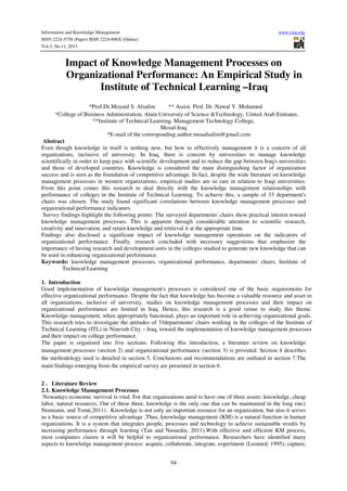 Information and Knowledge Management
ISSN 2224-5758 (Paper) ISSN 2224-896X (Online)
Vol.3, No.11, 2013

www.iiste.org

Impact of Knowledge Management Processes on
Organizational Performance: An Empirical Study in
Institute of Technical Learning –Iraq
*Prof.Dr.Moyaid S. Alsalim
** Assist. Prof. Dr. Nawal Y. Mohamed
*College of Business Administration, Alain University of Science &Technology, United Arab Emirates.
**Institute of Technical Learning, Management Technology College,
Mosul-Iraq
*E-mail of the corresponding author:moaalsalim@gmail.com
Abstract
Even though knowledge in itself is nothing new, but how to effectively management it is a concern of all
organizations, inclusive of university. In Iraq, there is concern by universities to manage knowledge
scientifically in order to keep pace with scientific development and to reduce the gap between Iraq's universities
and those of developed countries. Knowledge is considered the main distinguishing factor of organization
success and is seen as the foundation of competitive advantage. In fact, despite the wide literature on knowledge
management processes in western organizations, empirical studies are so rare in relation to Iraqi universities.
From this point comes this research to deal directly with the knowledge management relationships with
performance of colleges in the Institute of Technical Learning. To achieve this, a sample of 33 department's
chairs was chosen. The study found significant correlations between knowledge management processes and
organizational performance indicators.
Survey findings highlight the following points: The surveyed departments' chairs show practical interest toward
knowledge management processes. This is apparent through considerable attention to scientific research,
creativity and innovation, and retain knowledge and retrieval it at the appropriate time.
Findings also disclosed a significant impact of knowledge management operations on the indicators of
organizational performance. Finally, research concluded with necessary suggestions that emphasize the
importance of having research and development units in the colleges studied to generate new knowledge that can
be used in enhancing organizational performance.
Keywords: knowledge management processes, organizational performance, departments' chairs, Institute of
Technical Learning
1. Introduction
Good implementation of knowledge management's processes is considered one of the basic requirements for
effective organizational performance. Despite the fact that knowledge has become a valuable resource and asset in
all organizations, inclusive of university, studies on knowledge management processes and their impact on
organizational performance are limited in Iraq. Hence, this research is a good venue to study this theme.
Knowledge management, when appropriately functional, plays an important role in achieving organizational goals.
This research tries to investigate the attitudes of 33departments' chairs working in the colleges of the Institute of
Technical Learning (ITL) in Nineveh City – Iraq, toward the implementation of knowledge management processes
and their impact on college performance.
The paper is organized into five sections. Following this introduction, a literature review on knowledge
management processes (section 2) and organizational performance (section 3) is provided. Section 4 describes
the methodology used is detailed in section 5. Conclusions and recommendations are outlined in section 7.The
main findings emerging from the empirical survey are presented in section 6.
2 . Literature Review
2.1. Knowledge Management Processes
Nowadays economic survival is vital. For that organizations need to have one of three assets: knowledge, cheap
labor, natural resources. Out of these three, knowledge is the only one that can be maintained in the long run.(
Neumann, and Tomé,2011) . Knowledge is not only an important resource for an organization, but also it serves
as a basic source of competitive advantage .Thus, knowledge management (KM) is a natural function in human
organizations. It is a system that integrates people, processes and technology to achieve sustainable results by
increasing performance through learning (Tan and Nasurdin, 2011).With effective and efficient KM process,
most companies claims it will be helpful to organizational performance. Researchers have identified many
aspects to knowledge management process: acquire, collaborate, integrate, experiment (Leonard, 1995); capture,
94

 