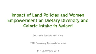 Impact of Land Policies and Women
Empowerment on Dietary Diversity and
Calorie Intake in Malawi
Zephania Bondera Nyirenda
IFPRI Brownbag Research Seminar
11th December, 2019
 