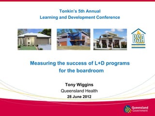 Tonkin’s 5th Annual
   Learning and Development Conference




Measuring the success of L+D programs
           for the boardroom

             Tony Wiggins
            Queensland Health
              28 June 2012
 