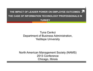 1	
  

 THE IMPACT OF LEADER POWER ON EMPLOYEE OUTCOMES:   ì	
  
THE CASE OF INFORMATION TECHNOLOGY PROFESSIONALS IN
                       TURKEY




                      Tuna Cenkci
          Department of Business Administration,
                  Yeditepe University



       North American Management Society (NAMS)
                    2013 Conference
                     Chicago, Illinois
 