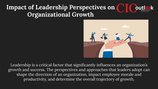 Impact of Leadership Perspectives on
Organizational Growth
Leadership is a critical factor that signiﬁcantly inﬂuences an organization’s
growth and success. The perspectives and approaches that leaders adopt can
shape the direction of an organization, impact employee morale and
productivity, and determine the overall trajectory of growth.
 