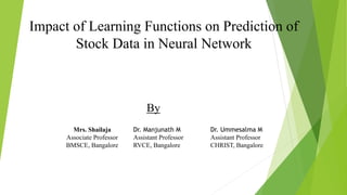 Impact of Learning Functions on Prediction of
Stock Data in Neural Network
By
Mrs. Shailaja
Associate Professor
BMSCE, Bangalore
Dr. Manjunath M
Assistant Professor
RVCE, Bangalore
Dr. Ummesalma M
Assistant Professor
CHRIST, Bangalore
 