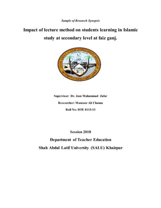 Sample of Research Synopsis
Impact of lecture method on students learning in Islamic
study at secondary level at faiz ganj.
Supervisor: Dr. Jam Muhammad Zafar
Researcher: Mansoor Ali Channa
Roll No: DTE 0115-13
Session 2018
Department of Teacher Education
Shah Abdul Latif University (SALU) Khairpur
 