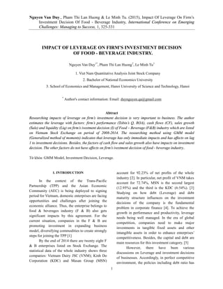 Nguyen Van Duy., Pham Thi Lan Huong & Le Minh Tu. (2015), Impact Of Leverage On Firm’s
Investment Decision Of Food - Beverage Industry, International Conference on Emerging
Challenges: Managing to Success, 1, 325-331
1
IMPACT OF LEVERAGE ON FIRM’S INVESTMENT DECISION
OF FOOD - BEVERAGE INDUSTRY.
Nguyen Van Duy1*
, Pham Thi Lan Huong2
, Le Minh Tu3
1. Viet Nam Quantitative Analysis Joint Stock Company
2. Bachelor of National Economics University
3. School of Economics and Management, Hanoi University of Science and Technology, Hanoi
*
Author's contact information: Email: duynguyen.qa@gmail.com
Abtract
Researching impacts of leverage on firm’s investment decision is very important to business. The author
estimates the leverage with factors: firm’s performance (Tobin’s Q, ROA), cash flows (CF), sales growth
(Sale) and liquidity (Liq) on firm’s ivestment decision (I) of Food – Beverage (F&B) industry which are listed
on Vietnam Stock Exchange on period of 2008-2014. The researching method using GMM model
(Generalized method of moments) indicates that leverage has only immediate impacts and has affects on lag
1 to investment decisions. Besides, the factors of cash flow and sales growth also have impacts on investment
decision. The other factors do not have affects on firm’s ivestment decision of food - beverage industry..
Từ khóa: GMM Model, Investment Decision, Leverage.
1. INTRODUCTION
In the context of the Trans-Pacific
Partnership (TPP) and the Asian Economic
Community (AEC) is being deployed to signing
period for Vietnam, domestic enterprises are facing
opportunities and challenges after joining the
economic alliance. Thus, the enterprise belongs to
food & beverages industry (F & B) also gets
significant impacts by this agreement. For the
current situation, companies in the F & B are
promoting investment in expanding business
model, diversifying commodities to create strongly
steps for joining the TPP [1]
By the end of 2014 there are twenty eight F
& B enterprises listed on Stock Exchange. The
statistical data of the whole industry shows three
companies: Vietnam Dairy JSC (VNM); Kinh Do
Corporation (KDC) and Masan Group (MSN)
account for 92.23% of net profits of the whole
industry [2]. In particular, net profit of VNM takes
account for 72.74%, MSN is the second largest
(12.95%) and the third is the KDC (6:54%). [3]
Studying on how debt (Leverage) and debt
maturity structure influences on the investment
decisions of the company is the fundamental
problem in corporate finance [4]. To achieve the
growth in performance and productivity, leverage
needs being well managed. In the era of global
competition, companies need to make major
investments in tangible fixed assets and other
intangible assets in order to enhance enterprises’
competitiveness. Besides, the capital and debt are
main resources for this investment category. [5]
However, there have been various
discussions on Leverage and investment decisions
of businesses. Accordingly, in perfect competitive
environment, the policies including debt ratio has
 