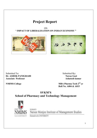 1
Project Report
ON
“ IMPACT OF LIBERALISATION ON INDIAN ECONOMY ”
Submitted To: Submitted By:
Dr. ASHOK PANIGRAHI Nawaz Gazi
Associate Professor Ashutosh kumar
NMIMS College MBA Pharma Tech 2nd
yr
Roll No. A004 & A015
SVKM’S
School of Pharmacy and Technology Management
 