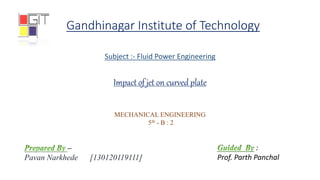 Gandhinagar Institute of Technology
Subject :- Fluid Power Engineering
MECHANICAL ENGINEERING
5th - B : 2
Impact of jet on curved plate
–
Pavan Narkhede [130120119111]
:
Prof. Parth Panchal
 