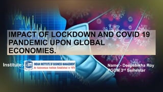 IMPACT OF LOCKDOWN AND COVID 19
PANDEMIC UPON GLOBAL
ECONOMIES.
Name:- Deepshikha Roy
PGDM 3rd Semester
Institute:-
 