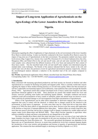 Journal of Environment and Earth Science www.iiste.org
ISSN 2224-3216 (Paper) ISSN 2225-0948 (Online)
Vol. 3, No.5, 2013
32
Impact of Long-term Application of Agrochemicals on the
Agro-Ecology of the Lower Anambra River Basin Southeast
Nigeria.
Ogbodo E.N1
and N.C. Onwa2
1 Department of Soil and Environmental Management,
Faculty of Agriculture and Natural Resources Management, Ebonyi State University, P.M.B. 053 Abakaliki,
Nigeria
Tel.: +234 8037465495; e-mail:emmanwaogbodo@yahoo.com
2 Department of Applied Microbiology, Faculty of Biological Sciences, Ebonyi State University Abakaliki
P.M.B. 053, Abakaliki, Nigeria
Tel.: +234 8035729673, email: nduonwacollins@yahoo.com
Abstract
Information regarding the effect of application of Agro-chemicals on the soil environment of the lower Anambra
River Basin is entirely lacking. A study was therefore conducted in the lower Anambra River Basin to assess the
impact of long term use of Agrochemicals on the farm environment. The parameters studied were heavy metal
levels [ercury (Hg), Copper (Cu), Arsenic (As), Lead (Pb), Chromium (Cr), Fe (Iron) Cadmium (Cd), Zinc (Zn),
Manganese (Mn), and Nickel (Ni)] in the soil and run-off water, and soil and water microbial load. Soil and
water samples were collected from the different locations of the river basin and analyzed for their content of
these heavy metals. Also the microbial loads of the soil and runoff water samples were determined using the
standard plate count techniques. The Results of the analysis indicated that the heavy metals in the soils and
runoff water were all above the permissive levels for agricultural and domestic purposes respectively, whereas
the microbiological analysis indicated a reduction in the microbial load of the soil samples compared to
standards.
Key Words: Agrochemicals application; Heavy Metals; microbial load; Soil; Runoff Water; River Basin.
Corresponding Author: Tel.: +234 8037465495; e-mail:emmanwaogbodo@yahoo.com
1. Introduction
Many concerned with increasing agricultural productivity and food security are focused on fertilizer and other
Agrochemicals as a remedy for declining soil quality and stagnant yields. There is currently world-wide concern
regarding the impact of these modern farming practices on soil and water quality. Others fear that increased use
will have undesirable environmental impacts (soil acidification, water pollution) that could outweigh the benefits
(Pretty, 1995). Agricultural runoff often contains developed levels of heavy metals from fertilizers and other
agricultural chemicals applied to the fields. These chemicals are carried with rainfall runoff into rivers and
streams, reservoirs, polluting water bodies and modifying aquatic habitats. Eutrophic conditions and anoxic
conditions result and accumulation of heavy metals in sediments, plants and animal tissue are known to occur.
There could also be potential damage to soil microorganisms from high concentrations of Agrochemicals.
Effects of the Agrochemicals can be either direct (immediate or short-term impacts) due to harm to the
organisms that come in contact with the chemical, or indirect due to changes caused by the chemical to the
environment, or food source of organisms. In some cases there may be a short term but no long term effect
(Angus et al 1999).The direct effects of Agrochemicals can be short; obvious in the first season after application
of the fertilizer or long term; if repeated additions have taken place. Indirect effects are usually long-term; take
more than one season to develop, and are due to changes in pH or changes in productivity, residue inputs and soil
organic matter levels (Bune-mann and McNeill 2004). These effects become important in agriculture when
nutrient availability to plants and hence crop productivity are changed due to the effect.
The lower Anambra River Basin where this study took place covers very vast areas of wet- land within the
larger Anambra river basin. Large scale rice production in the area was introduced in the 1980’s by the Nigerian
government during the Green Revolution era. The successful agricultural development was dependent on the
large-scale use of Agrochemicals. However, in recent times productivity levels have remained stagnant despite
the introduction of new crop varieties and germplasms and increase in quantity of agrochemicals and fertilizer
application. This situation has been attributed largely to declining soil fertility (Ogbodo et al, 2012)
 