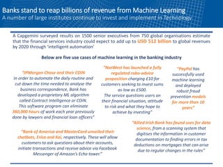 Banks stand to reap billions of revenue from Machine Learning
A number of large institutes continue to invest and implement in Technology
A Capgemini surveyed results on 1500 senior executives from 750 global organisations estimate
that the financial services industry could expect to add up to USD 512 billion to global revenues
by 2020 through ‘intelligent automation’
Below are five use cases of machine learning in the banking industry
“JPMorgan Chase and their COiN
In order to automate the daily routine and
cut down the time needed to analyse the
business correspondence, Bank has
developed a proprietary ML algorithm
called Contract Intelligence or COiN.
This software program can eliminate
360,000 hours of work each year previously
done by lawyers and financial loan officers”
“NatWest has launched a fully
regulated robo-advice
proposition charging £10 for
customers seeking to invest sums
as low as £500.
The service questions users on
their financial situation, attitude
to risk and what they hope to
achieve by investing”
“Bank of America and MasterCard unveiled their
chatbots, Erica and Kai, respectively. These will allow
customers to ask questions about their accounts,
initiate transactions and receive advice via Facebook
Messenger of Amazon’s Echo tower.”
“PayPal has
successfully used
machine learning
and deployed
robust fraud
prevention models
for more than 10
years”
“Allied Irish Bank has found uses for data
science, from a scanning system that
digitises the information in customer
documentation to finding errors in tax
deductions on mortgages that can arise
due to regular changes in the rules”
 