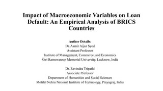 Impact of Macroeconomic Variables on Loan
Default: An Empirical Analysis of BRICS
Countries
Author Details:
Dr. Aamir Aijaz Syed
Assistant Professor
Institute of Management, Commerce, and Economics
Shri Ramswaroop Memorial University, Lucknow, India
Dr. Ravindra Tripathi
Associate Professor
Department of Humanities and Social Sciences
Motilal Nehru National Institute of Technology, Prayagraj, India
 