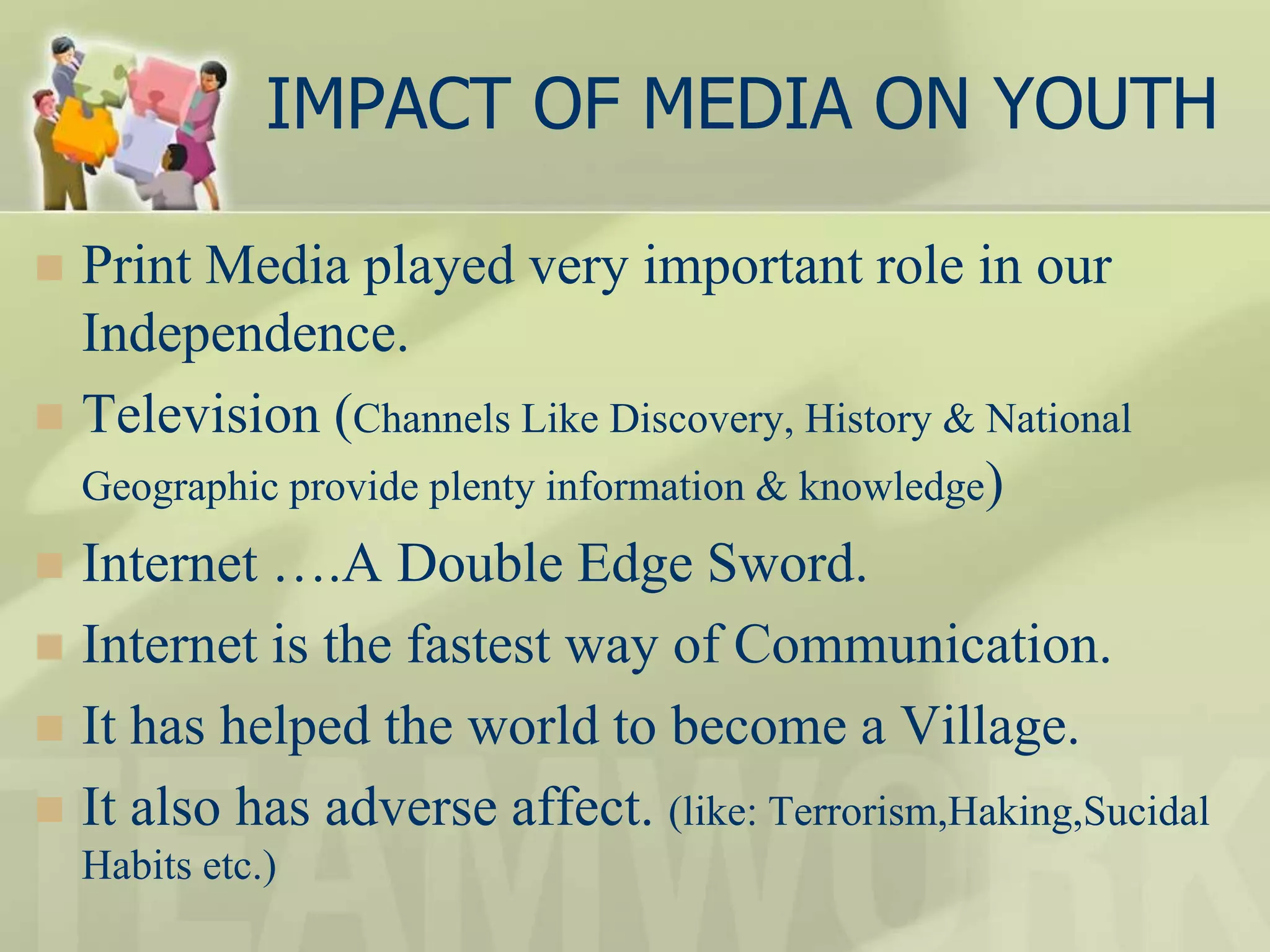 IMPACT OF MEDIA ON YOUTH
 Print Media played very important role in our
Independence.
 Television (Channels Like Discovery, History & National
Geographic provide plenty information & knowledge)
 Internet ….A Double Edge Sword.
 Internet is the fastest way of Communication.
 It has helped the world to become a Village.
 It also has adverse affect. (like: Terrorism,Haking,Sucidal
Habits etc.)
 