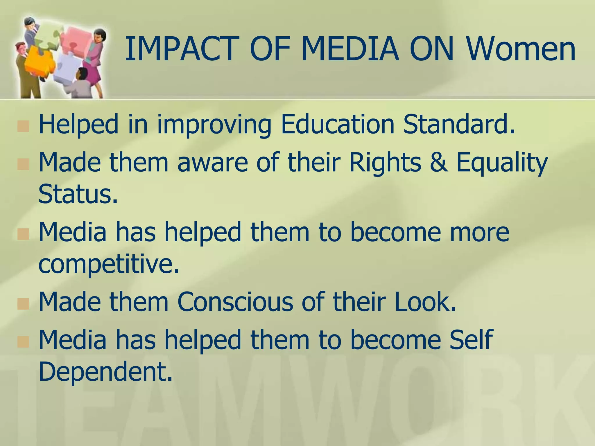 IMPACT OF MEDIA ON Women
 Helped in improving Education Standard.
 Made them aware of their Rights & Equality
Status.
 Media has helped them to become more
competitive.
 Made them Conscious of their Look.
 Media has helped them to become Self
Dependent.
 