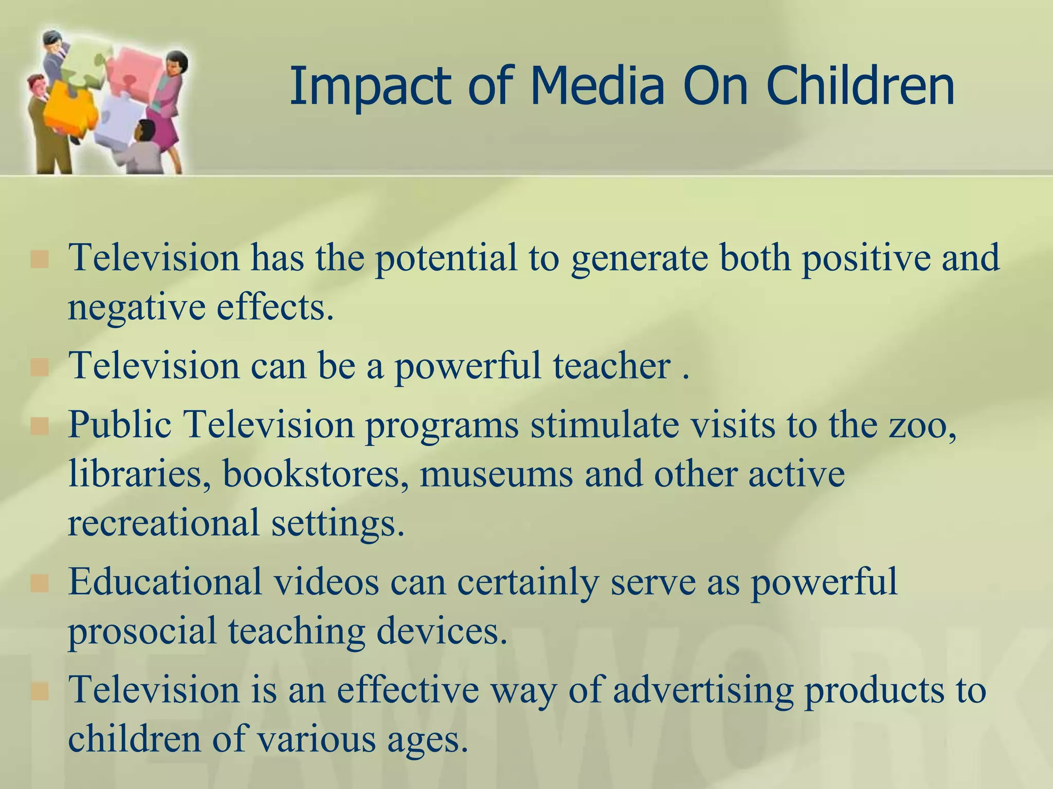 Impact of Media On Children
 Television has the potential to generate both positive and
negative effects.
 Television can be a powerful teacher .
 Public Television programs stimulate visits to the zoo,
libraries, bookstores, museums and other active
recreational settings.
 Educational videos can certainly serve as powerful
prosocial teaching devices.
 Television is an effective way of advertising products to
children of various ages.
 