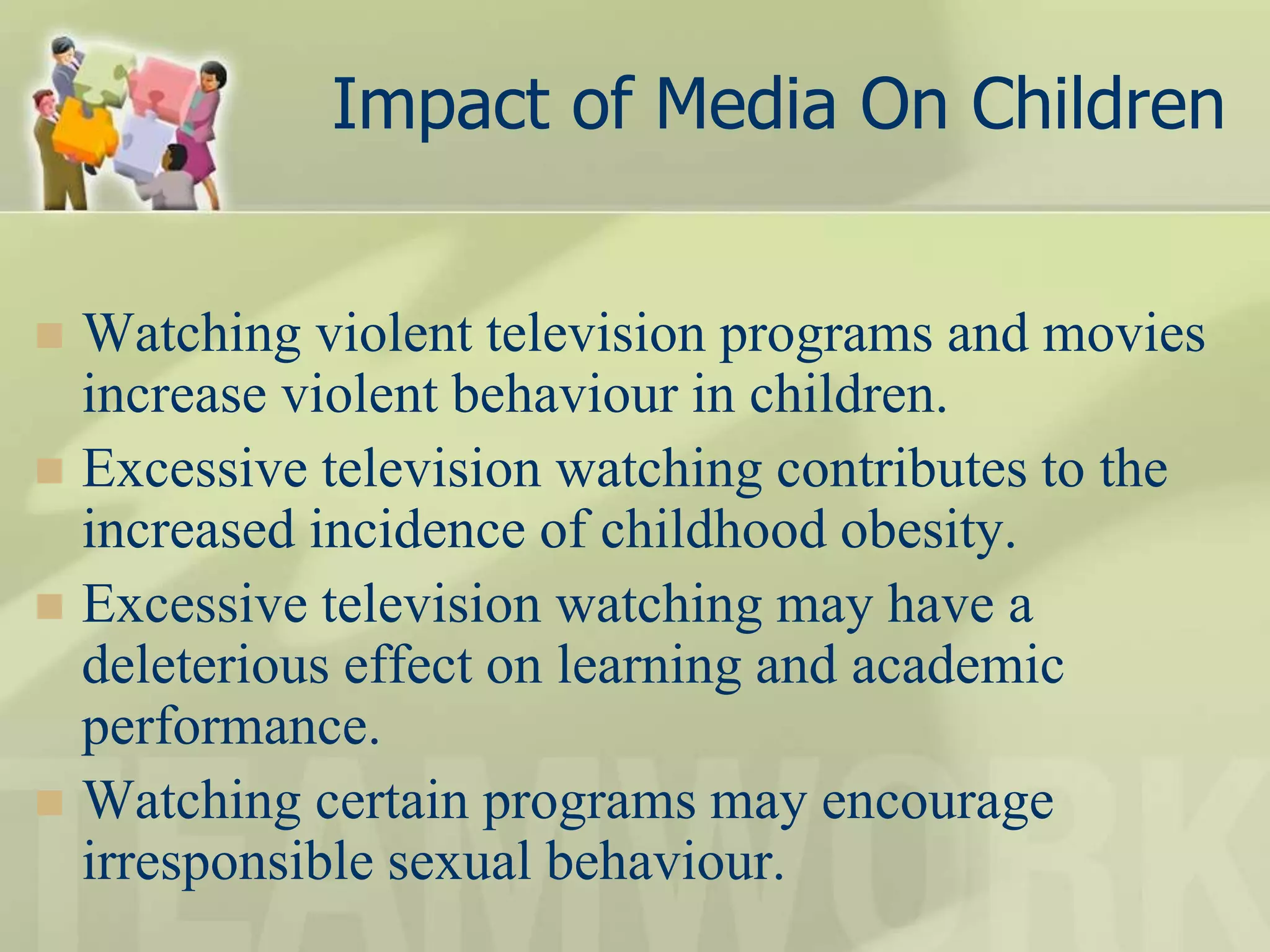 Impact of Media On Children
 Watching violent television programs and movies
increase violent behaviour in children.
 Excessive television watching contributes to the
increased incidence of childhood obesity.
 Excessive television watching may have a
deleterious effect on learning and academic
performance.
 Watching certain programs may encourage
irresponsible sexual behaviour.
 
