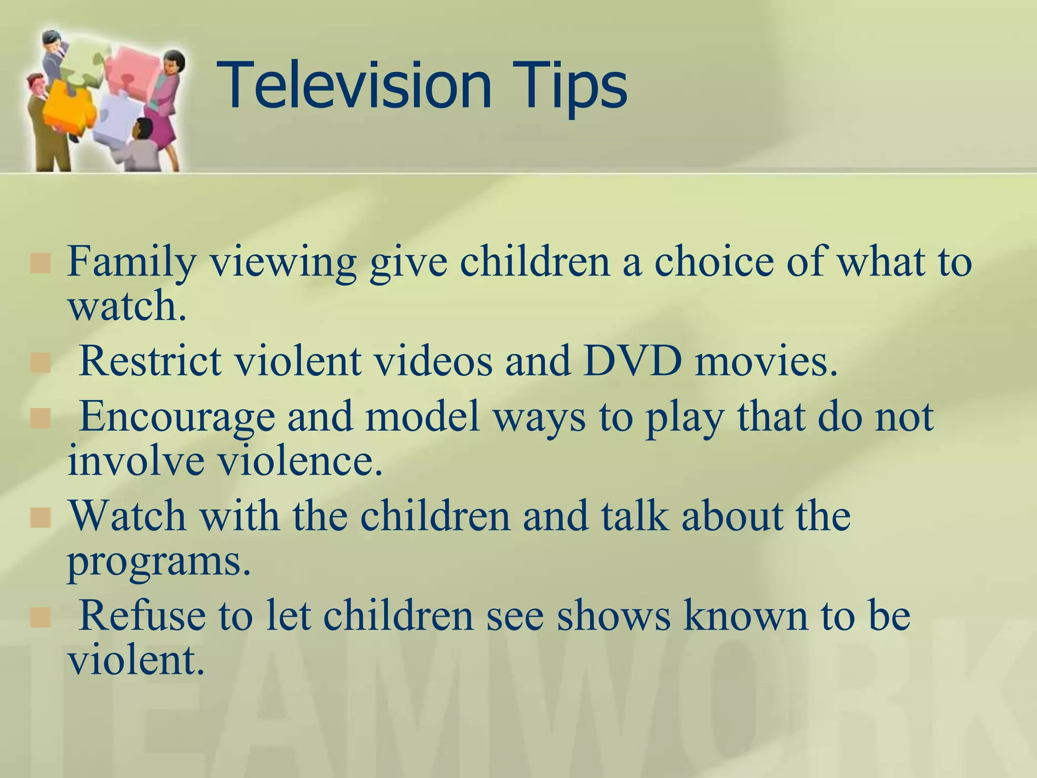 Television Tips
 Family viewing give children a choice of what to
watch.
 Restrict violent videos and DVD movies.
 Encourage and model ways to play that do not
involve violence.
 Watch with the children and talk about the
programs.
 Refuse to let children see shows known to be
violent.
 