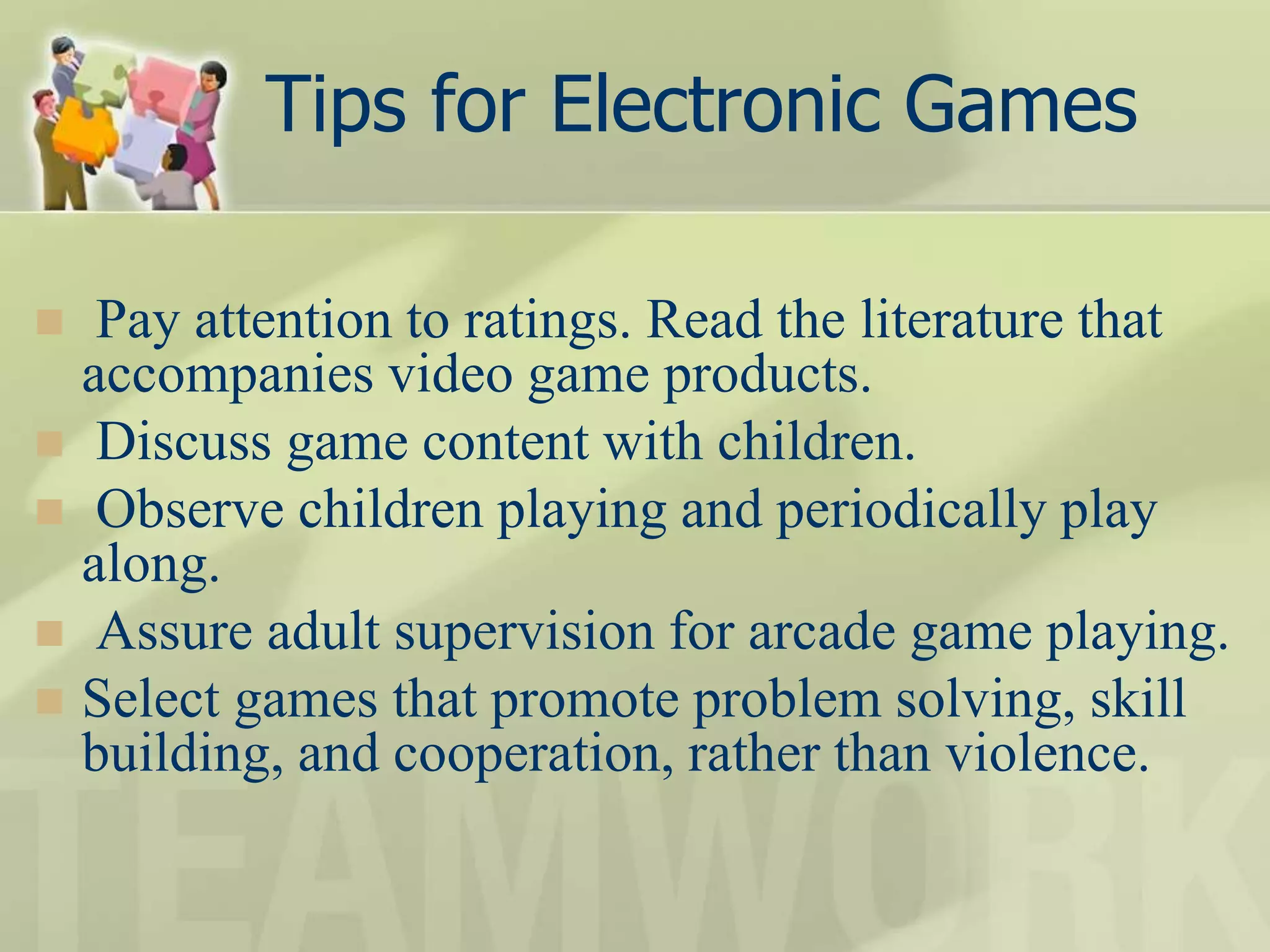 Tips for Electronic Games
 Pay attention to ratings. Read the literature that
accompanies video game products.
 Discuss game content with children.
 Observe children playing and periodically play
along.
 Assure adult supervision for arcade game playing.
 Select games that promote problem solving, skill
building, and cooperation, rather than violence.
 