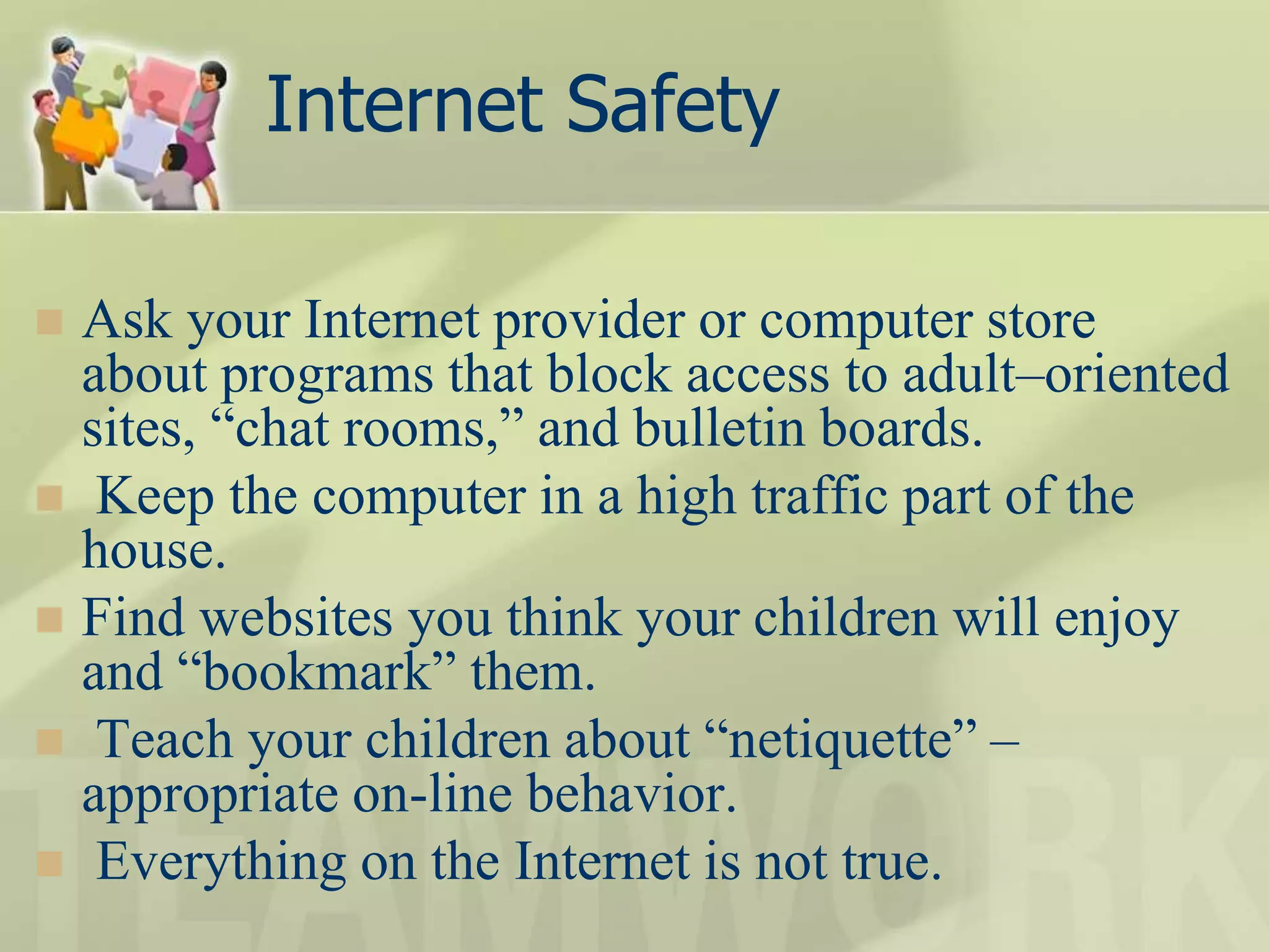 Internet Safety
 Ask your Internet provider or computer store
about programs that block access to adult–oriented
sites, “chat rooms,” and bulletin boards.
 Keep the computer in a high traffic part of the
house.
 Find websites you think your children will enjoy
and “bookmark” them.
 Teach your children about “netiquette” –
appropriate on-line behavior.
 Everything on the Internet is not true.
 