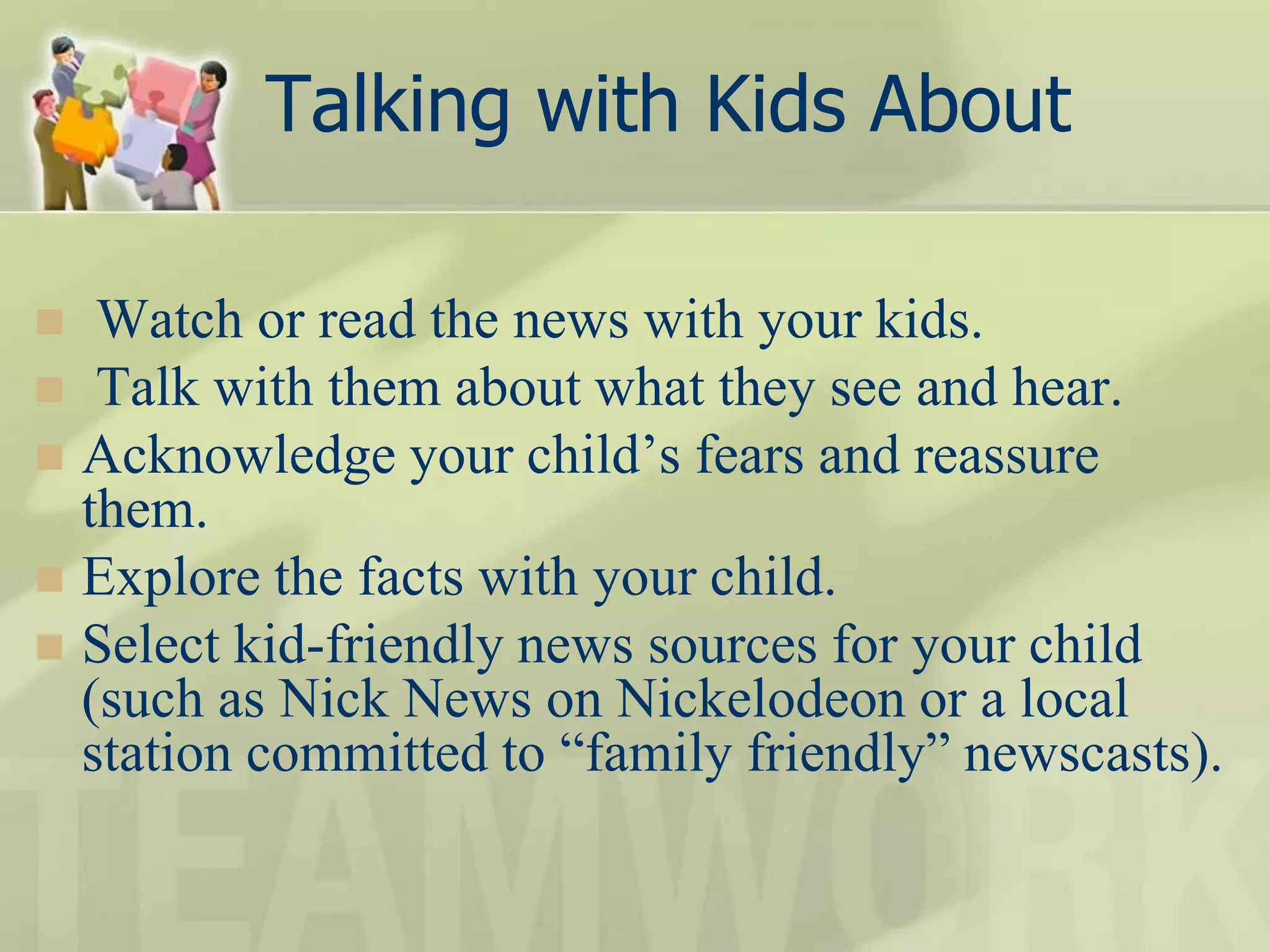 Talking with Kids About
 Watch or read the news with your kids.
 Talk with them about what they see and hear.
 Acknowledge your child’s fears and reassure
them.
 Explore the facts with your child.
 Select kid-friendly news sources for your child
(such as Nick News on Nickelodeon or a local
station committed to “family friendly” newscasts).
 