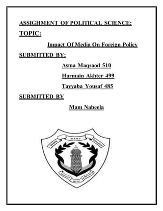 ASSIGHMENT OF POLITICAL SCIENCE:
TOPIC:
Impact Of Media On Foreign Policy
SUBMITTED BY:
Asma Maqsood 510
Harmain Akhter 499
Tayyaba Yousaf 485
SUBMITTED BY
Mam Nabeela
 