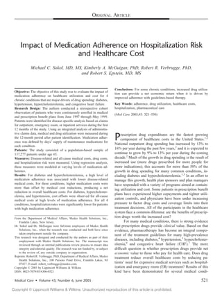 ORIGINAL ARTICLE
Impact of Medication Adherence on Hospitalization Risk
and Healthcare Cost
Michael C. Sokol, MD, MS, Kimberly A. McGuigan, PhD, Robert R. Verbrugge, PhD,
and Robert S. Epstein, MD, MS
Objective: The objective of this study was to evaluate the impact of
medication adherence on healthcare utilization and cost for 4
chronic conditions that are major drivers of drug spending: diabetes,
hypertension, hypercholesterolemia, and congestive heart failure.
Research Design: The authors conducted a retrospective cohort
observation of patients who were continuously enrolled in medical
and prescription beneﬁt plans from June 1997 through May 1999.
Patients were identiﬁed for disease-speciﬁc analysis based on claims
for outpatient, emergency room, or inpatient services during the ﬁrst
12 months of the study. Using an integrated analysis of administra-
tive claims data, medical and drug utilization were measured during
the 12-month period after patient identiﬁcation. Medication adher-
ence was deﬁned by days’ supply of maintenance medications for
each condition.
Patients: The study consisted of a population-based sample of
137,277 patients under age 65.
Measures: Disease-related and all-cause medical costs, drug costs,
and hospitalization risk were measured. Using regression analysis,
these measures were modeled at varying levels of medication ad-
herence.
Results: For diabetes and hypercholesterolemia, a high level of
medication adherence was associated with lower disease-related
medical costs. For these conditions, higher medication costs were
more than offset by medical cost reductions, producing a net
reduction in overall healthcare costs. For diabetes, hypercholester-
olemia, and hypertension, cost offsets were observed for all-cause
medical costs at high levels of medication adherence. For all 4
conditions, hospitalization rates were signiﬁcantly lower for patients
with high medication adherence.
Conclusions: For some chronic conditions, increased drug utiliza-
tion can provide a net economic return when it is driven by
improved adherence with guidelines-based therapy.
Key Words: adherence, drug utilization, healthcare costs,
hospitalization, pharmaceutical care
(Med Care 2005;43: 521–530)
Prescription drug expenditures are the fastest growing
component of healthcare costs in the United States.1,2
National outpatient drug spending has increased by 13% to
16% per year during the past few years,2
and it is expected to
continue to grow by 9% to 13% per year during the coming
decade.2
Much of the growth in drug spending is the result of
increased use (more drugs prescribed for more people for
more indications); this accounts for more than 50% of the
growth in drug spending for many common conditions, in-
cluding diabetes and hypercholesterolemia.1,3
In an effort to
manage this growth, health plan sponsors and plan managers
have responded with a variety of programs aimed at contain-
ing utilization and cost. Some patients in prescription beneﬁt
plans have experienced higher copayments and tighter utili-
zation controls, and physicians have been under increasing
pressure to factor drug costs and coverage limits into their
treatment decisions. All of the participants in the healthcare
system face a common dilemma: are the beneﬁts of prescrip-
tion drugs worth the increased cost?
For many medical conditions, there is strong evidence
that prescription drugs provide clinical value. Based on that
evidence, pharmacotherapy has become an integral compo-
nent of the treatment guidelines for many high-prevalence
diseases, including diabetes,4
hypertension,5
hypercholester-
olemia,6
and congestive heart failure (CHF).7
The more
difﬁcult question is whether prescription drugs provide net
economic value to those who pay for health care. Does drug
treatment reduce overall healthcare costs by reducing pa-
tients’ need for expensive medical services such as hospital-
ization and emergency room (ER) treatment? Results of this
kind have been demonstrated for several medical condi-
From the Department of Medical Affairs, Medco Health Solutions, Inc.,
Franklin Lakes, New Jersey.
Dr. Sokol and Dr. McGuigan were full-time employees of Medco Health
Solutions, Inc., when the research was conducted and both have since
taken employment outside the company.
This research was designed and conducted by the authors as part of their
employment with Medco Health Solutions, Inc. The manuscript was
reviewed through an internal publications review process to ensure data
integrity and editorial quality. The research was not funded by, or subject
to the review of, any outside company or organization.
Reprints: Robert R. Verbrugge, PhD, Department of Medical Affairs, Medco
Health Solutions, Inc., 100 Parsons Pond Drive, Franklin Lakes, NJ
07417. E-mail: robert_verbrugge@medco.com.
Copyright © 2005 by Lippincott Williams & Wilkins
ISSN: 0025-7079/05/4306-0521
Medical Care • Volume 43, Number 6, June 2005 521
 